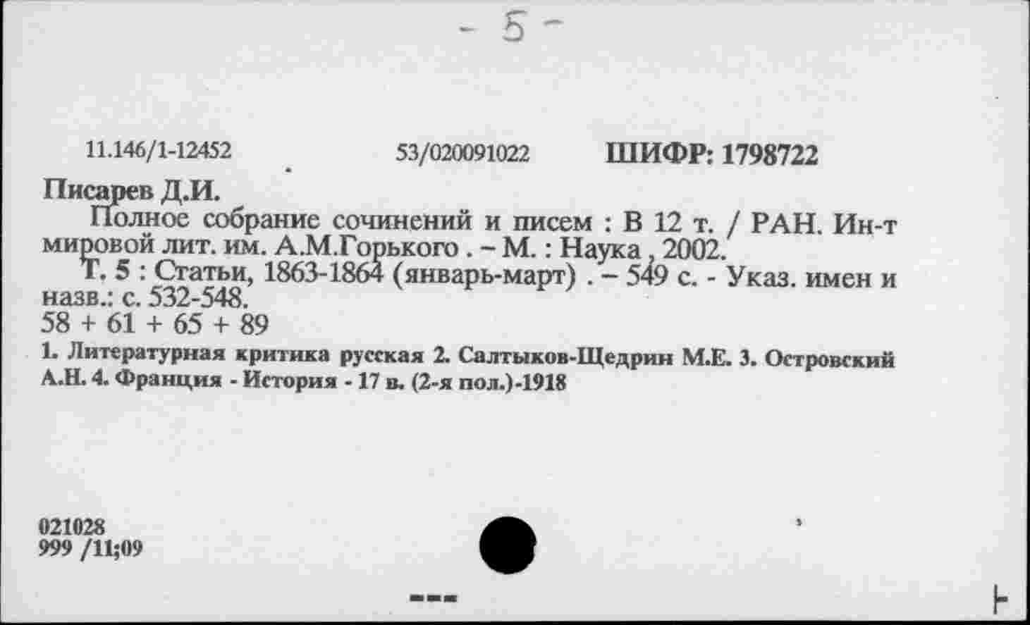 ﻿11.146/1-12452	53/020091022 ШИФР: 1798722
Писарев Д.И.
Полное собрание сочинений и писем : В 12 т. / РАН Ин-т мировой лит. им. А.М.Горького. - М.: Наука 2002.
Т. 5 : Статьи, 1863-1864 (январь-март) . - 549 с. - Указ, имен и назв.: с. 532-548.
58 + 61 + 65 + 89
1. Литературная критика русская 2. Салтыков-Щедрин М.Е. 3. Островский А.Н. 4. Франция - История -17 в. (2-я пол.)-1918
021028
999 /11;09